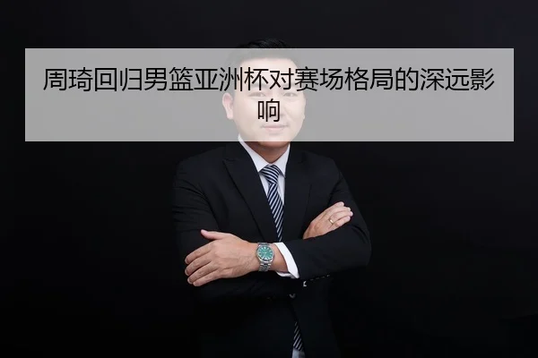 周琦回归男篮亚洲杯对赛场格局的深远影响